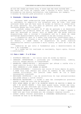 CURSO BÁSICO DA LIBRAS (LÍNGUA BRASILEIRA DE SINAIS) 
___________________________________________________________________________________________ 
Se ele não reage com esses sons, é sinal que não está ouvindo bem. 
Não deixe seu filho em lugares onde o barulho é muito forte. Evite 
brincadeiras com objetos barulhentos, como bombinhas, por exemplo. 
O excesso de barulho pode prejudicar a audição 
4. Prevenção – Fatores de Risco 
Qualquer bebê recém-nascido pode apresentar um problema auditivo 
no nascimento ou adquiri-lo nos primeiros anos de vida. Isto pode 
acontecer mesmo que não haja casos de surdez na família ou nenhum fator 
de risco aparente. Por isto peça ao pediatra para fazer o Teste da 
Orelhinha quando seu filho nascer. 
A audição começa a partir do 5º mês de gestação e se desenvolve 
intensamente nos primeiros meses de vida. Qualquer problema auditivo 
deve ser detectado ao nascer, pois os bebês que têm perda auditiva 
diagnosticada cedo e iniciam o tratamento até os 6 meses de idade 
apresentam desenvolvimento muito próximo ao de uma criança ouvinte. 
O diagnóstico após os 6 meses traz prejuízos inaceitáveis para o 
desenvolvimento da criança e sua relação com a família. Infelizmente, 
no Brasil, a idade média de diagnóstico da perda auditiva 
neurosensorial severa a profunda é muito tardia, em torno de 4 anos de 
idade. 
Lembre-se de que ouvir é fundamental para o desenvolvimento da 
fala e da linguagem. 
Se o exame não foi realizado no nascimento, faça-o agora. Procure 
o audiologista. 
4.1 Para o bebê - 0 a 28 dias 
HISTÓRICO FAMILIAR - ter outros casos de surdez na família 
INFECÇÃO INTRAUTERINA - provocada por citomegalovírus, rubéola, 
sífilis, herpes genital ou toxoplasmose. 
ANOMALIAS CRÂNIO-FACIAIS - deformações que afetam a orelha e/ou o 
canal auditivo (p.ex.: duto fechado) 
PESO INFERIOR A 1.500 GRAMAS AO NASCER 
HIPERBILIRUBINEMIA - transtorno que ocorre 24 horas depois do parto. 
O bebê fica todo amarelo por causa do aumento de uma substância 
chamada bilirrubina. Ele precisa tomar banho de luz e fazer 
exosanguíneo transfusão 
MEDICAÇÃO OTOTÓXICAS - uso de antibióticos do tipo aminoglicosídeos 
que podem afetar o ouvido interno 
MENINGITE BACTERIANA - a surdez é umas das consequências possíveis 
quando o bebê tem este tipo de meningite 
NOTA APGAR MENOR DO QUE 4 NO PRIMEIRO MINUTO DE NASCIDO E MENOR DO 
QUE 6 NO QUINTO MINUTO - Todo bebê quando nasce, recebe uma nota, 
composta por uma avaliação que inclui muitos fatores. Virgínia Apgar 
é o nome da médica que inventou o teste. 
VENTILAÇÃO MECÂNICA EM UTI NEONATAL POR MAIS DE 5 DIAS - quando o 
bebê teve que ficar entubado por não conseguir respirar sozinho 
OUTROS SINAIS FÍSICOS ASSOCIADOS À SÍNDROMES NEUROLÓGICAS - p.ex.: 
Síndrome de Down ou de Waldenburg 
__________________________________________________________________________________________ 
Pg. 7 
 