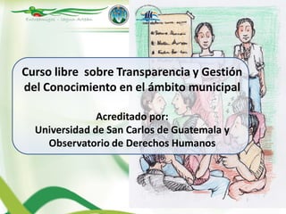 Curso libre sobre Transparencia y Gestión
del Conocimiento en el ámbito municipal

               Acreditado por:
  Universidad de San Carlos de Guatemala y
    Observatorio de Derechos Humanos
 