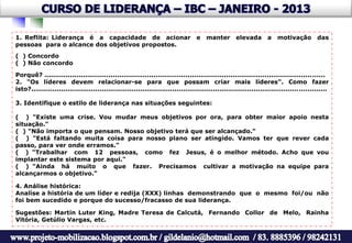 1. Reflita: Liderança é a capacidade de acionar                                   e    manter       elevada        a   motivação         das
pessoas para o alcance dos objetivos propostos.
( ) Concordo
( ) Não concordo

Porquê? ............................................................................................................................. ......
2. "Os líderes devem relacionar-se para que possam criar mais líderes". Como fazer
isto?..........................................................................................................................................

3. Identifique o estilo de liderança nas situações seguintes:

( ) "Existe uma crise. Vou mudar meus objetivos por ora, para obter maior apoio nesta
situação."
( ) "Não importa o que pensam. Nosso objetivo terá que ser alcançado."
( ) "Está faltando muita coisa para nosso plano ser atingido. Vamos ter que rever cada
passo, para ver onde erramos."
( ) "Trabalhar com 12 pessoas, como fez Jesus, é o melhor método. Acho que vou
implantar este sistema por aqui."
( ) "Ainda há muito o que fazer. Precisamos cultivar a motivação na equipe para
alcançarmos o objetivo."

4. Análise histórica:
Analise a história de um líder e redija (XXX) linhas demonstrando que o mesmo foi/ou não
foi bem sucedido e porque do sucesso/fracasso de sua liderança.

Sugestões: Martin Luter King, Madre Teresa de Calcutá, Fernando Collor de Melo, Rainha
Vitória, Getúlio Vargas, etc.
 