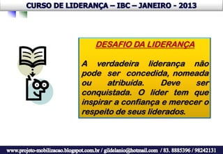 DESAFIO DA LIDERANÇA

A verdadeira liderança não
pode ser concedida, nomeada
ou     atribuída.    Deve    ser
conquistada. O líder tem que
inspirar a confiança e merecer o
respeito de seus liderados.
 