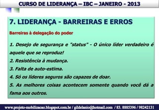 7. LIDERANÇA - BARREIRAS E ERROS
Barreiras à delegação do poder

1. Desejo de segurança e "status" - O único líder verdadeiro é
aquele que se reproduz!
2. Resistência à mudança.
3. Falta de auto-estima.
4. Só os líderes seguros são capazes de doar.
5. As melhores coisas acontecem somente quando você dá a
fama aos outros.
 