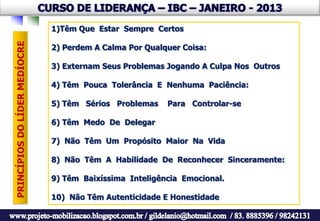 1)Têm Que Estar Sempre Certos
PRINCÍPIOS DO LÍDER MEDÍOCRE

                               2) Perdem A Calma Por Qualquer Coisa:

                               3) Externam Seus Problemas Jogando A Culpa Nos Outros

                               4) Têm Pouca Tolerância E Nenhuma Paciência:

                               5) Têm Sérios Problemas    Para Controlar-se

                               6) Têm Medo De Delegar

                               7) Não Têm Um Propósito Maior Na Vida

                               8) Não Têm A Habilidade De Reconhecer Sinceramente:

                               9) Têm Baixíssima Inteligência Emocional.

                               10) Não Têm Autenticidade E Honestidade
 