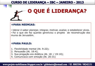 PARA NEEMIAS:

• liderar é saber planejar, integrar, motivar, avaliar, e estabelecer alvos.
• Foi o que ele fez quando gerenciou o projeto de reconstrução dos
muros de Jerusalém.


PARA PAULO:

1.   Flexibilidade mental (At. 9:22);
2.   Persuasão (At. 18:4);
3.   Sua pregação era didática (At. 18: / 19:10);
4.   Comunicava com emoção (At. 20:31)
 