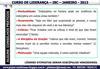Pontualidade: “Indisciplina no horário pode ser evidência de
indisciplina em outras áreas também.”
Surpreenda: “Seja um líder que surpreenda as pessoas, e nunca
mais elas vão esquecer de você e de sua liderança”
Críticas: “Ficar irritados com as críticas é sinal de que elas foram
merecidas” (Tácito).
A disciplina da Oração: “Líderes que não oram, morrem, homens
mortos tiram de si sermões mortos e sermões mortos matam.” (J.
Gonçalves).
Motivação: “Uma equipe motivada, é como exército imbatível.”


       LÍDERES OTIMISTAS GERAM DISCÍPULOS VENCEDORES.
 