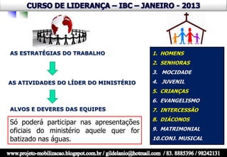 AS ESTRATÉGIAS DO TRABALHO               1. HOMENS
                                         2. SENHORAS
                                         3. MOCIDADE
AS ATIVIDADES DO LÍDER DO MINISTÉRIO     4. JUVENIL
                                         5. CRIANÇAS
                                         6. EVANGELISMO
ALVOS E DEVERES DAS EQUIPES              7. INTERCESSÃO
                                         8. DIÁCONOS
Só poderá participar nas apresentações
oficiais do ministério aquele quer for   9. MATRIMONIAL
batizado nas águas.                      10.CONJ. MUSICAL
 