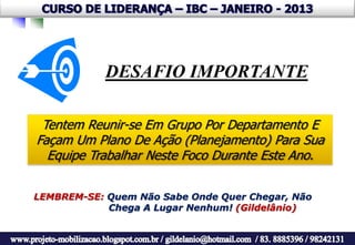 DESAFIO IMPORTANTE

 Tentem Reunir-se Em Grupo Por Departamento E
Façam Um Plano De Ação (Planejamento) Para Sua
  Equipe Trabalhar Neste Foco Durante Este Ano.


LEMBREM-SE: Quem Não Sabe Onde Quer Chegar, Não
            Chega A Lugar Nenhum! (Gildelânio)
 