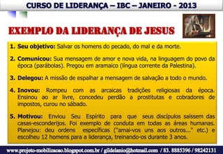 EXEMPLO DA LIDERANÇA DE JESUS
1. Seu objetivo: Salvar os homens do pecado, do mal e da morte.

2. Comunicou: Sua mensagem de amor e nova vida, na linguagem do povo da
   época (parábolas). Pregou em aramaico (língua corrente da Palestina).

3. Delegou: A missão de espalhar a mensagem de salvação a todo o mundo.

4. Inovou: Rompeu com as arcaicas tradições religiosas da época.
   Ensinou ao ar livre, concedeu perdão a prostitutas e cobradores de
   impostos, curou no sábado.

5. Motivou: Enviou Seu Espírito para que seus discípulos saíssem das
   casas-esconderijos. Foi exemplo de conduta em todas as áreas humanas.
   Planejou: deu ordens específicas ("amai-vos uns aos outros..." etc.) e
   escolheu 12 homens para a liderança, treinando-os durante 3 anos.
 