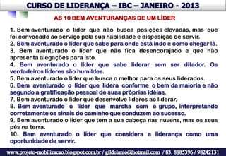 AS 10 BEM AVENTURANÇAS DE UM LÍDER

1. Bem aventurado o líder que não busca posições elevadas, mas que
foi convocado ao serviço pela sua habilidade e disposição de servir.
2. Bem aventurado o líder que sabe para onde está indo e como chegar lá.
3. Bem aventurado o líder que não fica desencorajado e que não
apresenta alegações para isto.
4. Bem aventurado o líder que sabe liderar sem ser ditador. Os
verdadeiros líderes são humildes.
5. Bem aventurado o líder que busca o melhor para os seus liderados.
6. Bem aventurado o líder que lidera conforme o bem da maioria e não
segundo a gratificação pessoal de suas próprias idéias.
7. Bem aventurado o líder que desenvolve líderes ao liderar.
8. Bem aventurado o líder que marcha com o grupo, interpretando
corretamente os sinais do caminho que conduzem ao sucesso.
9. Bem aventurado o líder que tem a sua cabeça nas nuvens, mas os seus
pés na terra.
10. Bem aventurado o líder que considera a liderança como uma
oportunidade de servir.
 