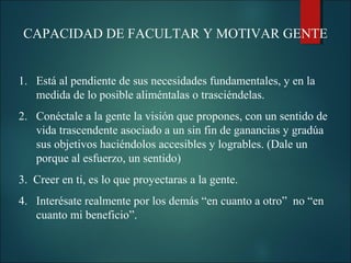 CAPACIDAD DE FACULTAR Y MOTIVAR GENTE
1. Está al pendiente de sus necesidades fundamentales, y en la
medida de lo posible aliméntalas o trasciéndelas.
2. Conéctale a la gente la visión que propones, con un sentido de
vida trascendente asociado a un sin fin de ganancias y gradúa
sus objetivos haciéndolos accesibles y logrables. (Dale un
porque al esfuerzo, un sentido)
3. Creer en ti, es lo que proyectaras a la gente.
4. Interésate realmente por los demás “en cuanto a otro” no “en
cuanto mi beneficio”.

 