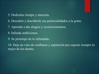 5. Dedícales tiempo y atención.
6. Descubre y descúbrele sus potencialidades a la gente.
7. Aprende a dar elogios y reconocimientos.
8. Infunde ambiciones.
9. Se prototipo de lo infundado.
10. Deja un voto de confianza y aspiración por esperar siempre lo
mejor de los demás.

 