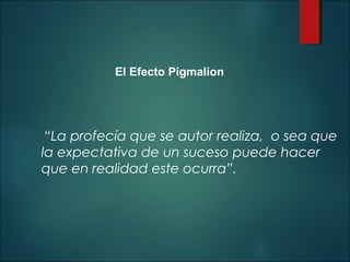El Efecto Pigmalion

 

“La profecía que se autor realiza, o sea que
la expectativa de un suceso puede hacer
que en realidad este ocurra”.

 