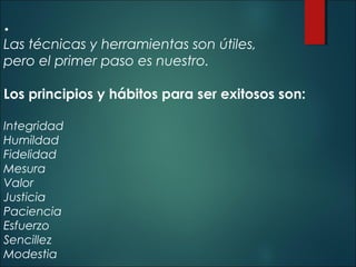 • 

Las técnicas y herramientas son útiles,
pero el primer paso es nuestro.
Los principios y hábitos para ser exitosos son:
 
Integridad
Humildad
Fidelidad
Mesura
Valor
Justicia
Paciencia
Esfuerzo
Sencillez
Modestia

 