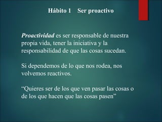 Hábito 1 Ser proactivo

Proactividad es ser responsable de nuestra
propia vida, tener la iniciativa y la
responsabilidad de que las cosas sucedan.
Si dependemos de lo que nos rodea, nos
volvemos reactivos.
“Quieres ser de los que ven pasar las cosas o
de los que hacen que las cosas pasen”

 