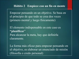 Hábito 2 Empiece con un fin en mente
Empezar pensando en un objetivo. Se basa en
el principio de que todo se crea dos veces
(primero mental y luego físicamente)
El elemento indispensable en este caso es
“planificar”
Para alcanzar la meta, hay que definirla
claramente.
La forma más eficaz para empezar pensando en
el objetivo, es elaborar un enunciado de misión
(filosofía o credo personal)

 
