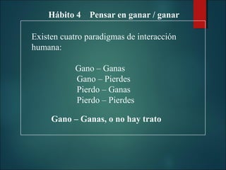 Hábito 4 Pensar en ganar / ganar
Existen cuatro paradigmas de interacción
humana:
Gano – Ganas
Gano – Pierdes
Pierdo – Ganas
Pierdo – Pierdes
Gano – Ganas, o no hay trato

 