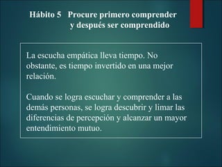 Hábito 5 Procure primero comprender
y después ser comprendido
La escucha empática lleva tiempo. No
obstante, es tiempo invertido en una mejor
relación.
Cuando se logra escuchar y comprender a las
demás personas, se logra descubrir y limar las
diferencias de percepción y alcanzar un mayor
entendimiento mutuo.

 