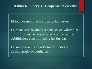 Hábito 6 Sinergia. Cooperación creativa

El todo es más que la suma de las partes.
La esencia de la sinergia consiste en valorar las
diferencias, respetarlas, compensar las
debilidades, construir sobre las fuerzas.
La sinergia se da en relaciones fuertes y
de alto grado de confianza.

 