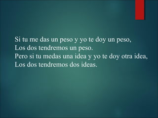 Si tu me das un peso y yo te doy un peso,
Los dos tendremos un peso.
Pero si tu medas una idea y yo te doy otra idea,
Los dos tendremos dos ideas.

 