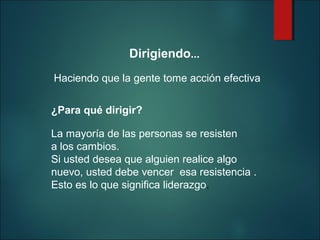 
 

Dirigiendo...

Haciendo que la gente tome acción efectiva
 

¿Para qué dirigir?
 

La mayoría de las personas se resisten
a los cambios.  
Si usted desea que alguien realice algo 
nuevo, usted debe vencer  esa resistencia . 
Esto es lo que significa liderazgo. 

 