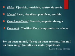 Física: Ejercicio, nutrición, control de estrés.
Mental: Leer, visualizar, planificar, escribir.
Emocional/Social: Servicio, empatía, sinergia.
Espiritual: Clarificación y compromiso de valores.

Ser un buen animal, (físico) un buen artesano, (mental)
un buen amigo (social) y un santo. (espiritual)
El gurú George Sheehan

 
