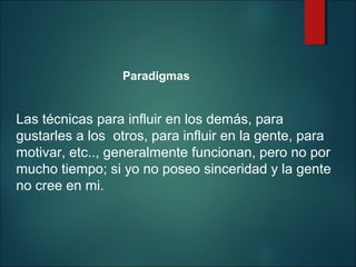Paradigmas

Las técnicas para influir en los demás, para
gustarles a los otros, para influir en la gente, para
motivar, etc.., generalmente funcionan, pero no por
mucho tiempo; si yo no poseo sinceridad y la gente
no cree en mi.

 