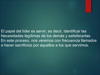 El papel del líder es servir, es decir, identificar las
Necesidades legítimas de los demás y satisfacerlas.
En este proceso, nos veremos con frecuencia llamados
a hacer sacrificios por aquellos a los que servimos.

 