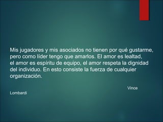 Mis jugadores y mis asociados no tienen por qué gustarme,
pero como líder tengo que amarlos. El amor es lealtad,
el amor es espíritu de equipo, el amor respeta la dignidad
del individuo. En esto consiste la fuerza de cualquier
organización.
Vince
Lombardi

 