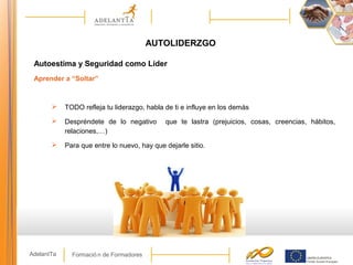 Formació n de FormadoresAdelantTa
AUTOLIDERZGO
Autoestima y Seguridad como Líder
Aprender a “Soltar”
 TODO refleja tu liderazgo, habla de ti e influye en los demás
 Despréndete de lo negativo que te lastra (prejuicios, cosas, creencias, hábitos,
relaciones,…)
 Para que entre lo nuevo, hay que dejarle sitio.
 