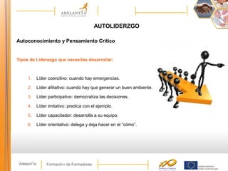 Formació n de FormadoresAdelantTa
AUTOLIDERZGO
Autoconocimiento y Pensamiento Crítico
Tipos de Liderazgo que necesitas desarrollar:
1. Líder coercitivo: cuando hay emergencias.
2. Líder afiliativo: cuando hay que generar un buen ambiente.
3. Líder participativo: democratiza las decisiones.
4. Líder imitativo: predica con el ejemplo.
5. Líder capacitador: desarrolla a su equipo.
6. Líder orientativo: delega y deja hacer en el “cómo”.
 