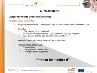 Formació n de FormadoresAdelantTa
AUTOLIDERZGO
Autoconocimiento y Pensamiento Crítico
Gestiona tus pensamientos
 Eliges tus pensamientos como eliges tu ropa. Constructivismo. Filtro de lo que ocurre.
 Ejemplos:
• ¿Qué piensas de ti como líder?
• ¿”Controlas tus pensamientos”?, ¿te obsesionas con algo o alguien?
• ¿Qué piensas cuando algo no sale como esperabas?
 Meditación como ejercicio de desarrollo de tu liderazgo
 Pensamientos potenciadores:
• “Yo estoy bien”
• “Yo soy querible tal como soy”
• “Yo tengo derecho a aprender”
“Piensa bien sobre ti”
 