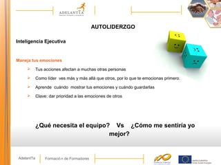 Formació n de FormadoresAdelantTa
AUTOLIDERZGO
Inteligencia Ejecutiva
Maneja tus emociones
 Tus acciones afectan a muchas otras personas
 Como líder ves más y más allá que otros, por lo que te emocionas primero.
 Aprende cuándo mostrar tus emociones y cuándo guardarlas
 Clave: dar prioridad a las emociones de otros
¿Qué necesita el equipo? Vs ¿Cómo me sentiría yo
mejor?
 