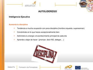 Formació n de FormadoresAdelantTa
AUTOLIDERZGO
Inteligencia Ejecutiva
Aumenta tu disciplina
 Tendencia a mucha ocupación con poca disciplina (hombre orquesta, superwoman)
 Concéntrate en lo que haces excepcionalmente bien.
 Administra tu energía: el acontecimiento principal de cada día
 Aprende a dejar de hacer (priorizar, decir NO, delegar,…)
 