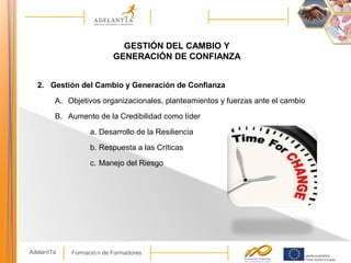Formació n de FormadoresAdelantTa
GESTIÓN DEL CAMBIO Y
GENERACIÓN DE CONFIANZA
2. Gestión del Cambio y Generación de Confianza
A. Objetivos organizacionales, planteamientos y fuerzas ante el cambio
B. Aumento de la Credibilidad como líder
a. Desarrollo de la Resiliencia
b. Respuesta a las Críticas
c. Manejo del Riesgo
 