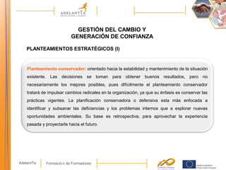 Formació n de FormadoresAdelantTa
GESTIÓN DEL CAMBIO Y
GENERACIÓN DE CONFIANZA
Planteamiento conservador: orientado hacia la estabilidad y mantenimiento de la situación
existente. Las decisiones se toman para obtener buenos resultados, pero no
necesariamente los mejores posibles, pues difícilmente el planteamiento conservador
tratará de impulsar cambios radicales en la organización, ya que su énfasis es conservar las
prácticas vigentes. La planificación conservadora o defensiva esta más enfocada a
identificar y subsanar las deficiencias y los problemas internos que a explorar nuevas
oportunidades ambientales. Su base es retrospectiva, para aprovechar la experiencia
pasada y proyectarla hacia el futuro.
PLANTEAMIENTOS ESTRATÉGICOS (I)
 