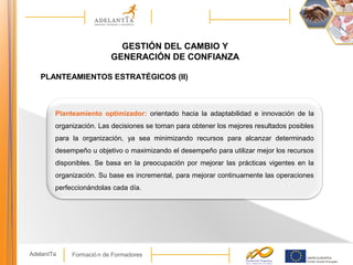Formació n de FormadoresAdelantTa
GESTIÓN DEL CAMBIO Y
GENERACIÓN DE CONFIANZA
PLANTEAMIENTOS ESTRATÉGICOS (II)
Planteamiento optimizador: orientado hacia la adaptabilidad e innovación de la
organización. Las decisiones se toman para obtener los mejores resultados posibles
para la organización, ya sea minimizando recursos para alcanzar determinado
desempeño u objetivo o maximizando el desempeño para utilizar mejor los recursos
disponibles. Se basa en la preocupación por mejorar las prácticas vigentes en la
organización. Su base es incremental, para mejorar continuamente las operaciones
perfeccionándolas cada día.
 