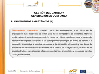 Formació n de FormadoresAdelantTa
GESTIÓN DEL CAMBIO Y
GENERACIÓN DE CONFIANZA
PLANTEAMIENTOS ESTRATÉGICOS (III)
Planteamiento prospectivo: orientado hacia las contingencias y el futuro de la
organización. Las decisiones se toman para hacer compatibles los diferentes intereses
involucrados a través de una composición capaz de obtener resultados para el desarrollo
natural de la empresa y adaptarla a las contingencias que surgen en medio del camino. La
planeación prospectiva u ofensiva es opuesta a la planeación retrospectiva, que busca la
eliminación de las deficiencias localizadas en el pasado de la organización; se basa en la
apuesta al futuro, para ajustarse a las nuevas exigencias ambientales y prepararse para las
contingencias futuras.
 