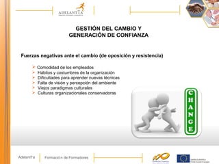 Formació n de FormadoresAdelantTa
GESTIÓN DEL CAMBIO Y
GENERACIÓN DE CONFIANZA
Fuerzas negativas ante el cambio (de oposición y resistencia)
 Comodidad de los empleados
 Hábitos y costumbres de la organización
 Dificultades para aprender nuevas técnicas
 Falta de visión y percepción del ambiente
 Viejos paradigmas culturales
 Culturas organizacionales conservadoras
 