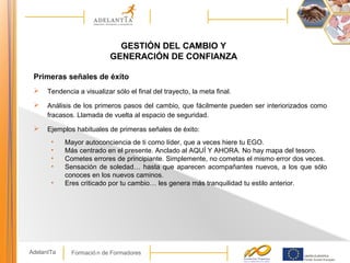 Formació n de FormadoresAdelantTa
GESTIÓN DEL CAMBIO Y
GENERACIÓN DE CONFIANZA
Primeras señales de éxito
 Tendencia a visualizar sólo el final del trayecto, la meta final.
 Análisis de los primeros pasos del cambio, que fácilmente pueden ser interiorizados como
fracasos. Llamada de vuelta al espacio de seguridad.
 Ejemplos habituales de primeras señales de éxito:
• Mayor autoconciencia de ti como líder, que a veces hiere tu EGO.
• Más centrado en el presente. Anclado al AQUÍ Y AHORA. No hay mapa del tesoro.
• Cometes errores de principiante. Simplemente, no cometas el mismo error dos veces.
• Sensación de soledad… hasta que aparecen acompañantes nuevos, a los que sólo
conoces en los nuevos caminos.
• Eres criticado por tu cambio… les genera más tranquilidad tu estilo anterior.
 