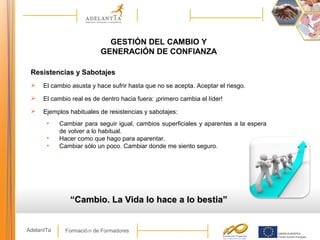Formació n de FormadoresAdelantTa
GESTIÓN DEL CAMBIO Y
GENERACIÓN DE CONFIANZA
Resistencias y Sabotajes
 El cambio asusta y hace sufrir hasta que no se acepta. Aceptar el riesgo.
 El cambio real es de dentro hacia fuera: ¡primero cambia el líder!
 Ejemplos habituales de resistencias y sabotajes:
• Cambiar para seguir igual, cambios superficiales y aparentes a la espera
de volver a lo habitual.
• Hacer como que hago para aparentar.
• Cambiar sólo un poco. Cambiar donde me siento seguro.
““Cambio. La Vida lo hace a lo bestia”Cambio. La Vida lo hace a lo bestia”
 