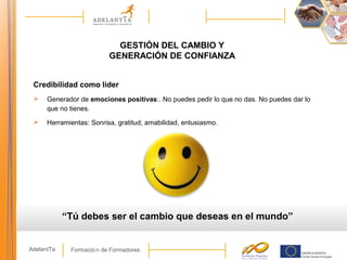 Formació n de FormadoresAdelantTa
GESTIÓN DEL CAMBIO Y
GENERACIÓN DE CONFIANZA
Credibilidad como líder
 Generador de emociones positivas:. No puedes pedir lo que no das. No puedes dar lo
que no tienes.
 Herramientas: Sonrisa, gratitud, amabilidad, entusiasmo.
“Tú debes ser el cambio que deseas en el mundo”
 