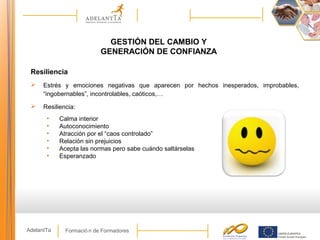Formació n de FormadoresAdelantTa
GESTIÓN DEL CAMBIO Y
GENERACIÓN DE CONFIANZA
Resiliencia
 Estrés y emociones negativas que aparecen por hechos inesperados, improbables,
“ingobernables”, incontrolables, caóticos,…
 Resiliencia:
• Calma interior
• Autoconocimiento
• Atracción por el “caos controlado”
• Relación sin prejuicios
• Acepta las normas pero sabe cuándo saltárselas
• Esperanzado
 