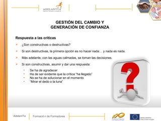 Formació n de FormadoresAdelantTa
GESTIÓN DEL CAMBIO Y
GENERACIÓN DE CONFIANZA
Respuesta a las críticas
 ¿Son constructivas o destructivas?
 Si son destructivas, la primera opción es no hacer nada… y nada es nada.
 Más adelante, con las aguas calmadas, se toman las decisiones.
 Si son constructivas, asumir y dar una respuesta:
• Se ha de agradecer
• Ha de ser evidente que la crítica “ha llegado”
• No se ha de solucionar en el momento
• “Mirar el dedo o la luna”
 