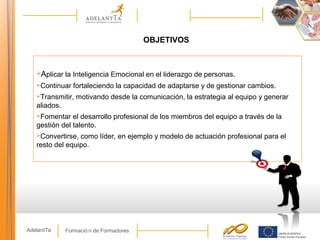 Formació n de FormadoresAdelantTa
Aplicar la Inteligencia Emocional en el liderazgo de personas.
Continuar fortaleciendo la capacidad de adaptarse y de gestionar cambios.
Transmitir, motivando desde la comunicación, la estrategia al equipo y generar
aliados.
Fomentar el desarrollo profesional de los miembros del equipo a través de la
gestión del talento.
Convertirse, como líder, en ejemplo y modelo de actuación profesional para el
resto del equipo.
OBJETIVOS
 