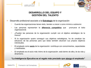 Formació n de FormadoresAdelantTa
DESARROLLO DEL EQUIPO Y
GESTIÓN DEL TALENTO
 Desarrollo profesional asociado a la Estrategia de la organización
• Cuando las organizaciones tienen éxito, tienden a crecer o como mínimo a sobrevivir.
• Las personas representan la diferencia competitiva que promueve el éxito
organizacional.
• ¿Pueden las personas de la organización cumplir con el objetivo estratégico de la
misma?
• Si la organización quiere conseguir sus objetivos estratégicos, ha de canalizar los
esfuerzos de las personas para que éstas también alcancen sus propios objetivos
individuales.
• El empleado como socio de la organización: contribuye con conocimientos, capacidades
y habilidades.
• El empleado es el socio más íntimo de la organización: está dentro de ella y le da vida y
dinamismo.
“La Inteligencia Ejecutiva es el regalo más preciado que otorga el empleado”
 