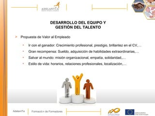 Formació n de FormadoresAdelantTa
DESARROLLO DEL EQUIPO Y
GESTIÓN DEL TALENTO
 Propuesta de Valor al Empleado
• Ir con el ganador: Crecimiento profesional, prestigio, brillantez en el CV,…
• Gran recompensa: Sueldo, adquisición de habilidades extraordinarias,…
• Salvar al mundo: misión organizacional, empatía, solidaridad,…
• Estilo de vida: horarios, relaciones profesionales, localización,…
 