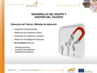 Formació n de FormadoresAdelantTa
DESARROLLO DEL EQUIPO Y
GESTIÓN DEL TALENTO
Detección del Talento: Métodos de detección
 Evaluación del desempeño.
 Método de los incidentes críticos.
 Evaluación por objetivos cumplidos.
 Detección de Inteligencia Ejecutiva.
 No se detecta sólo por:
• Afinidad personal
• Ausencia de problemas
• Igualdad de opiniones
 