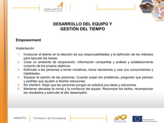 Formació n de FormadoresAdelantTa
DESARROLLO DEL EQUIPO Y
GESTIÓN DEL TIEMPO
Empowerment
Implantación:
1. Involucrar al talento en la elección de sus responsabilidades y la definición de los métodos
para ejecutar las tareas.
2. Crear un ambiente de cooperación, información compartida y análisis y establecimiento
conjunto de los propios objetivos.
3. Estimular a las personas a tomar iniciativas, tomar decisiones y usar sus conocimientos y
habilidades.
4. Sopesar la opinión de las personas. Cuando surjan los problemas, preguntar que piensan
y pedirles que ayuden a diseñar soluciones.
5. No interferir. Dejar que las personas pongan en práctica sus ideas y soluciones.
6. Mantener elevadas la moral y la confianza del equipo. Reconocer los éxitos, recompensar
los resultados y estimular el alto desempeño.
 