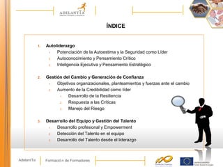 Formació n de FormadoresAdelantTa
1. Autoliderazgo
1. Potenciación de la Autoestima y la Seguridad como Líder
2. Autoconocimiento y Pensamiento Crítico
3. Inteligencia Ejecutiva y Pensamiento Estratégico
2. Gestión del Cambio y Generación de Confianza
1. Objetivos organizacionales, planteamientos y fuerzas ante el cambio
2. Aumento de la Credibilidad como líder
1. Desarrollo de la Resiliencia
2. Respuesta a las Críticas
3. Manejo del Riesgo
3. Desarrollo del Equipo y Gestión del Talento
1. Desarrollo profesional y Empowerment
2. Detección del Talento en el equipo
3. Desarrollo del Talento desde el liderazgo
ÍNDICE
 