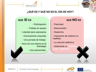 Formació n de FormadoresAdelantTa
¿QUÉ ES Y QUÉ NO ES EL DÍA DE HOY?
QUE SÍ ES
- Participación
- Trabajo en equipo
- Libertad para expresarse
- Conclusiones conjuntas
- Una jornada de trabajo
- Inicio de una mejora en la
estrategia
- Una oportunidad
QUE NO ES
- Pasividad
- Desconexión
- Desánimo
- Imposición de criterios no
realistas
- La solución definitiva
- Solamente un “extraño
señor hablando ”…
 