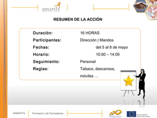 Formació n de FormadoresAdelantTa
RESUMEN DE LA ACCIÓN
Duración: 16 HORAS
Participantes: Dirección | Mandos
Fechas: del 5 al 8 de mayo
Horario: 10:00 – 14:00
Seguimiento: Personal
Reglas: Tabaco, descansos,
móviles …
 
